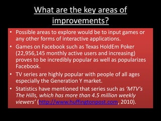 What are the key areas of
improvements?
• Possible areas to explore would be to input games or
any other forms of interactive applications.
• Games on Facebook such as Texas HoldEm Poker
(22,956,145 monthly active users and increasing)
proves to be incredibly popular as well as popularizes
Facebook.
• TV series are highly popular with people of all ages
especially the Generation Y market.
• Statistics have mentioned that series such as ‘MTV's
The Hills, which has more than 4.5 million weekly
viewers’ (http://www.huffingtonpost.com, 2010).
 