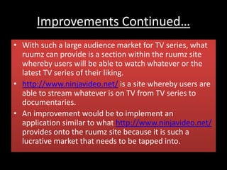 Improvements Continued…
• With such a large audience market for TV series, what
ruumz can provide is a section within the ruumz site
whereby users will be able to watch whatever or the
latest TV series of their liking.
• http://www.ninjavideo.net/ is a site whereby users are
able to stream whatever is on TV from TV series to
documentaries.
• An improvement would be to implement an
application similar to what http://www.ninjavideo.net/
provides onto the ruumz site because it is such a
lucrative market that needs to be tapped into.
 