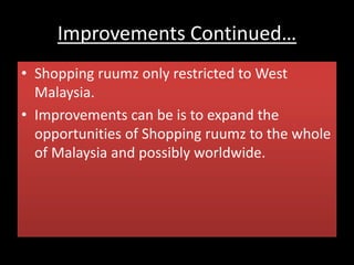 Improvements Continued…
• Shopping ruumz only restricted to West
Malaysia.
• Improvements can be is to expand the
opportunities of Shopping ruumz to the whole
of Malaysia and possibly worldwide.
 