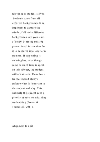 relevance to student’s lives
Students come from all
different backgrounds. It is
important to capture the
minds of all these different
backgrounds into your unit
of study. Meaning must be
present in all instruction for
it to be stored into long term
memory. If something is
meaningless, even though
some or much time is spent
on this subject, the student
will not store it. Therefore a
teacher should always
enforce what is important to
the student and why. This
will help the student keep a
priority of sorts on what they
are learning (Sousa, &
Tomlinson, 2011).
Alignment to unit
 