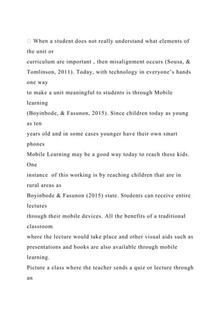 nt does not really understand what elements of
the unit or
curriculum are important , then misalignment occurs (Sousa, &
Tomlinson, 2011). Today, with technology in everyone’s hands
one way
to make a unit meaningful to students is through Mobile
learning
(Boyinbode, & Fasunon, 2015). Since children today as young
as ten
years old and in some cases younger have their own smart
phones
Mobile Learning may be a good way today to reach these kids.
One
instance of this working is by reaching children that are in
rural areas as
Boyinbode & Fasunon (2015) state. Students can receive entire
lectures
through their mobile devices. All the benefits of a traditional
classroom
where the lecture would take place and other visual aids such as
presentations and books are also available through mobile
learning.
Picture a class where the teacher sends a quiz or lecture through
an
 