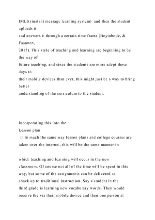 IMLS (instant message learning system) and then the student
uploads it
and answers it through a certain time frame (Boyinbode, &
Fasunon,
2015). This style of teaching and learning are beginning to be
the way of
future teaching, and since the students are more adept these
days to
their mobile devices than ever, this might just be a way to bring
better
understanding of the curriculum to the student.
Incorporating this into the
Lesson plan
taken over the internet, this will be the same manner in
which teaching and learning will occur in the new
classroom. Of course not all of the time will be spent in this
way, but some of the assignments can be delivered as
aback up to traditional instruction. Say a student in the
third grade is learning new vocabulary words. They would
receive the via their mobile device and then one person at
 