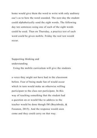 home would give them the word to write with only auditory
cue’s as to how the word sounded. The next day the student
could alphabetically send the sight words. The following
day ten sentences using one of each of the sight words
could be used. Then on Thursday, a practice test of each
word could be given mobile. Friday the real test would
occur.
Supporting thinking and
understanding
Using the mobile curriculum will give the students
a voice they might not have had in the classroom
before. Fear of being made fun of would occur
which in turn would make an otherwise willing
participant to the class not participate. In this
way of teaching something that the student had
a question on or would like to address to the
teacher would be done though IM (Boyinbode, &
Fasunon, 2015). And the response would soon
come and they could carry on that way.
 