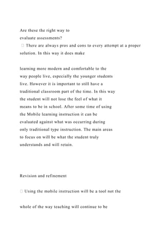 Are these the right way to
evaluate assessments?
solution. In this way it does make
learning more modern and comfortable to the
way people live, especially the younger students
live. However it is important to still have a
traditional classroom part of the time. In this way
the student will not lose the feel of what it
means to be in school. After some time of using
the Mobile learning instruction it can be
evaluated against what was occurring during
only traditional type instruction. The main areas
to focus on will be what the student truly
understands and will retain.
Revision and refinement
whole of the way teaching will continue to be
 