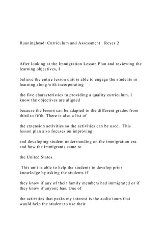 Ruuninghead: Curriculum and Assessment Reyes 2
After looking at the Immigration Lesson Plan and reviewing the
learning objectives, I
believe the entire lesson unit is able to engage the students in
learning along with incorporating
the five characteristics to providing a quality curriculum. I
know the objectives are aligned
because the lesson can be adapted to the different grades from
third to fifth. There is also a list of
the extension activities so the activities can be used. This
lesson plan also focuses on improving
and developing student understanding on the immigration era
and how the immigrants came to
the United States.
This unit is able to help the students to develop prior
knowledge by asking the students if
they know if any of their family members had immigrated or if
they know if anyone has. One of
the activities that peaks my interest is the audio tours that
would help the student to use their
 