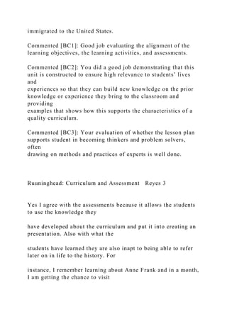 immigrated to the United States.
Commented [BC1]: Good job evaluating the alignment of the
learning objectives, the learning activities, and assessments.
Commented [BC2]: You did a good job demonstrating that this
unit is constructed to ensure high relevance to students’ lives
and
experiences so that they can build new knowledge on the prior
knowledge or experience they bring to the classroom and
providing
examples that shows how this supports the characteristics of a
quality curriculum.
Commented [BC3]: Your evaluation of whether the lesson plan
supports student in becoming thinkers and problem solvers,
often
drawing on methods and practices of experts is well done.
Ruuninghead: Curriculum and Assessment Reyes 3
Yes I agree with the assessments because it allows the students
to use the knowledge they
have developed about the curriculum and put it into creating an
presentation. Also with what the
students have learned they are also inapt to being able to refer
later on in life to the history. For
instance, I remember learning about Anne Frank and in a month,
I am getting the chance to visit
 