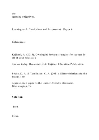 the
learning objectives.
Ruuninghead: Curriculum and Assessment Reyes 4
References:
Kajitani, A. (2013). Owning it: Proven strategies for success in
all of your roles as a
teacher today. Oceanside, CA: Kajitani Education Publication
Sousa, D. A. & Tomlinson, C. A. (2011). Differentiation and the
brain: How
neuroscience supports the learner-friendly classroom.
Bloomington, IN:
Solution
Tree
Press.
 