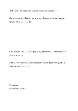 Scholastic Immigration Lesson Plans for Grades 3-5
(http://www.scholastic.com/teachers/lesson-plan/immigration-
lesson-plan-grades-3-5)
Commented [BC5]: Good job using more than the textbook for
your resources.
http://www.scholastic.com/teachers/lesson-plan/immigration-
lesson-plan-grades-3-5
Presenter
Presentation Notes
 