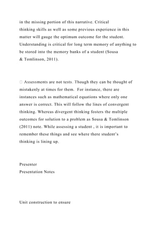 in the missing portion of this narrative. Critical
thinking skills as well as some previous experience in this
matter will gauge the optimum outcome for the student.
Understanding is critical for long term memory of anything to
be stored into the memory banks of a student (Sousa
& Tomlinson, 2011).
mistakenly at times for them. For instance, there are
instances such as mathematical equations where only one
answer is correct. This will follow the lines of convergent
thinking. Whereas divergent thinking fosters the multiple
outcomes for solution to a problem as Sousa & Tomlinson
(2011) note. While assessing a student , it is important to
remember these things and see where there student’s
thinking is lining up.
Presenter
Presentation Notes
Unit construction to ensure
 