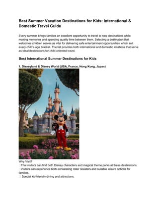 Best Summer Vacation Destinations for Kids: International &
Domestic Travel Guide
Every summer brings families an excellent opportunity to travel to new destinations while
making memories and spending quality time between them. Selecting a destination that
welcomes children serves as vital for delivering safe entertainment opportunities which suit
every childs age bracket. The list provides both international and domestic locations that serve
as ideal destinations for child-oriented travel.
Best International Summer Destinations for Kids
1. Disneyland & Disney World (USA, France, Hong Kong, Japan)
Why Visit?
??Thai visitors can find both Disney characters and magical theme parks at these destinations.
??Visitors can experience both exhilarating roller coasters and suitable leisure options for
families.
?? Special kid-friendly dining and attractions.
 