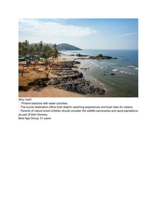 Why Visit?
?? Pristine beaches with water activities.
??The tourist destination offers both dolphin watching experiences and boat rides for visitors.
??Parents of nature-smart children should consider the wildlife sanctuaries and spice plantations
as part of their itinerary.
Best Age Group: 5+ years
 