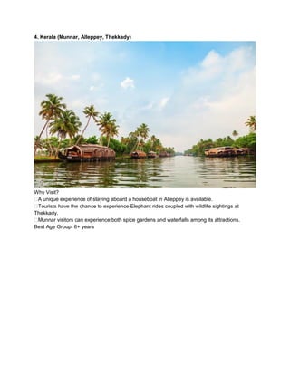 4. Kerala (Munnar, Alleppey, Thekkady)
Why Visit?
??A unique experience of staying aboard a houseboat in Alleppey is available.
??Tourists have the chance to experience Elephant rides coupled with wildlife sightings at
Thekkady.
??Munnar visitors can experience both spice gardens and waterfalls among its attractions.
Best Age Group: 6+ years
 