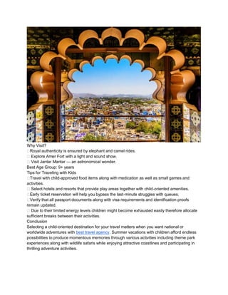 Why Visit?
??Royal authenticity is ensured by elephant and camel rides.
?? Explore Amer Fort with a light and sound show.
?? Visit Jantar Mantar  an astronomical wonder.
Best Age Group: 9+ years
Tips for Traveling with Kids
??Travel with child-approved food items along with medication as well as small games and
activities.
?? Select hotels and resorts that provide play areas together with child-oriented amenities.
??Early ticket reservation will help you bypass the last-minute struggles with queues.
??Verify that all passport documents along with visa requirements and identification proofs
remain updated.
?? Due to their limited energy levels children might become exhausted easily therefore allocate
sufficient breaks between their activities.
Conclusion
Selecting a child-oriented destination for your travel matters when you want national or
worldwide adventures with best travel agency. Summer vacations with children afford endless
possibilities to produce momentous memories through various activities including theme park
experiences along with wildlife safaris while enjoying attractive coastlines and participating in
thrilling adventure activities.
 