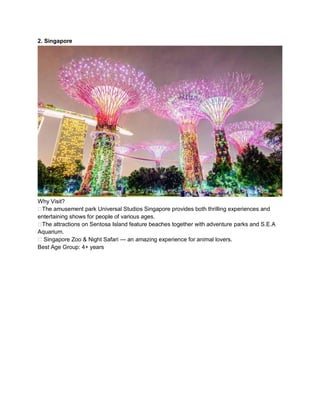 2. Singapore
Why Visit?
??The amusement park Universal Studios Singapore provides both thrilling experiences and
entertaining shows for people of various ages.
??The attractions on Sentosa Island feature beaches together with adventure parks and S.E.A
Aquarium.
?? Singapore Zoo & Night Safari  an amazing experience for animal lovers.
Best Age Group: 4+ years
 
