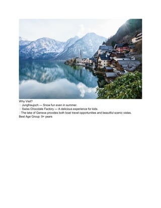Why Visit?
?? Jungfraujoch  Snow fun even in summer.
?? Swiss Chocolate Factory  A delicious experience for kids.
??The lake of Geneva provides both boat travel opportunities and beautiful scenic vistas.
Best Age Group: 9+ years
 