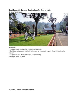 Best Domestic Summer Destinations for Kids in India
1. Ooty, Tamil Nadu
Why Visit?
?? Enjoy a scenic toy train ride through the Nilgiri hills.
??Both botanical gardens and Ooty Lake make up the sites to explore along with visiting the
location.
?? Explore the Tea Museum for a fun educational trip.
Best Age Group: 3+ years
2. Shimla & Manali, Himachal Pradesh
 