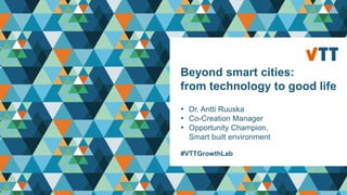 Beyond smart cities:
from technology to good life
• Dr. Antti Ruuska
• Co-Creation Manager
• Opportunity Champion,
Smart built environment
#VTTGrowthLab
 