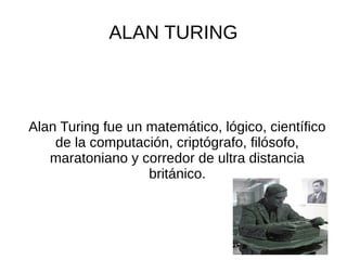ALAN TURING
Alan Turing fue un matemático, lógico, científico
de la computación, criptógrafo, filósofo,
maratoniano y corredor de ultra distancia
británico.
 