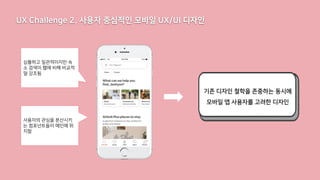 UX Challenge 2. 사용자 중심적인 모바일 UX/UI 디자인
기존 디자인 철학을 존중하는 동시에
모바일 앱 사용자를 고려한 디자인
심플하고 일관적이지만 숙
소 검색이 웹에 비해 비교적
덜 강조됨
사용자의 관심을 분산시키
는 컴포넌트들이 메인에 위
치함
 