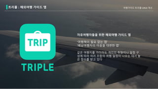 트리플 : 해외여행 가이드 앱 여행가이드 트리플 UXUI 개선
자유여행자들을 위한 해외여행 가이드 앱
‘여행책이 필요 없는 앱’
‘배낭여행자의 마음을 대변한 앱’
같은 여행지를 가더라도 개인의 취향이나 일정 구
성에 따라 여러 조합의 여행 일정이 나오는 데서 높
은 점수를 받고 있다
 