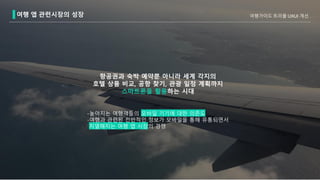 여행 앱 관련시장의 성장
-높아지는 여행객들의 모바일 기기에 대한 의존도
-여행과 관련된 전반적인 정보가 모바일을 통해 유통되면서
치열해지는 여행 앱 시장의 경쟁
항공권과 숙박 예약뿐 아니라 세계 각지의
호텔 상품 비교, 공항 찾기, 관광 일정 계획까지
스마트폰을 활용하는 시대
여행가이드 트리플 UXUI 개선
 