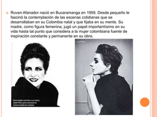    Ruven Afanador nació en Bucaramanga en 1959. Desde pequeño le
    fascinó la contemplación de las escenas cotidianas que se
    desarrollaban en su Colombia natal y que fijaba en su mente. Su
    madre, como figura femenina, jugó un papel importantísimo en su
    vida hasta tal punto que considera a la mujer colombiana fuente de
    inspiración constante y permanente en su obra.
 