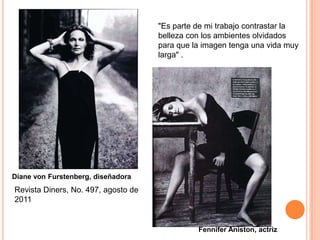 "Es parte de mi trabajo contrastar la
                                     belleza con los ambientes olvidados
                                     para que la imagen tenga una vida muy
                                     larga" .




Diane von Furstenberg, diseñadora
Revista Diners, No. 497, agosto de
2011


                                               Fennifer Aniston, actriz
 