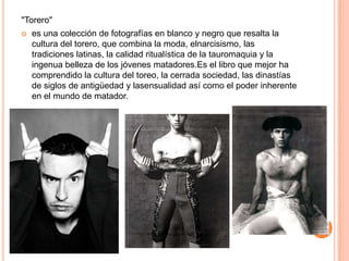 "Torero"
   es una colección de fotografías en blanco y negro que resalta la
    cultura del torero, que combina la moda, elnarcisismo, las
    tradiciones latinas, la calidad ritualística de la tauromaquia y la
    ingenua belleza de los jóvenes matadores.Es el libro que mejor ha
    comprendido la cultura del toreo, la cerrada sociedad, las dinastías
    de siglos de antigüedad y lasensualidad así como el poder inherente
    en el mundo de matador.
 