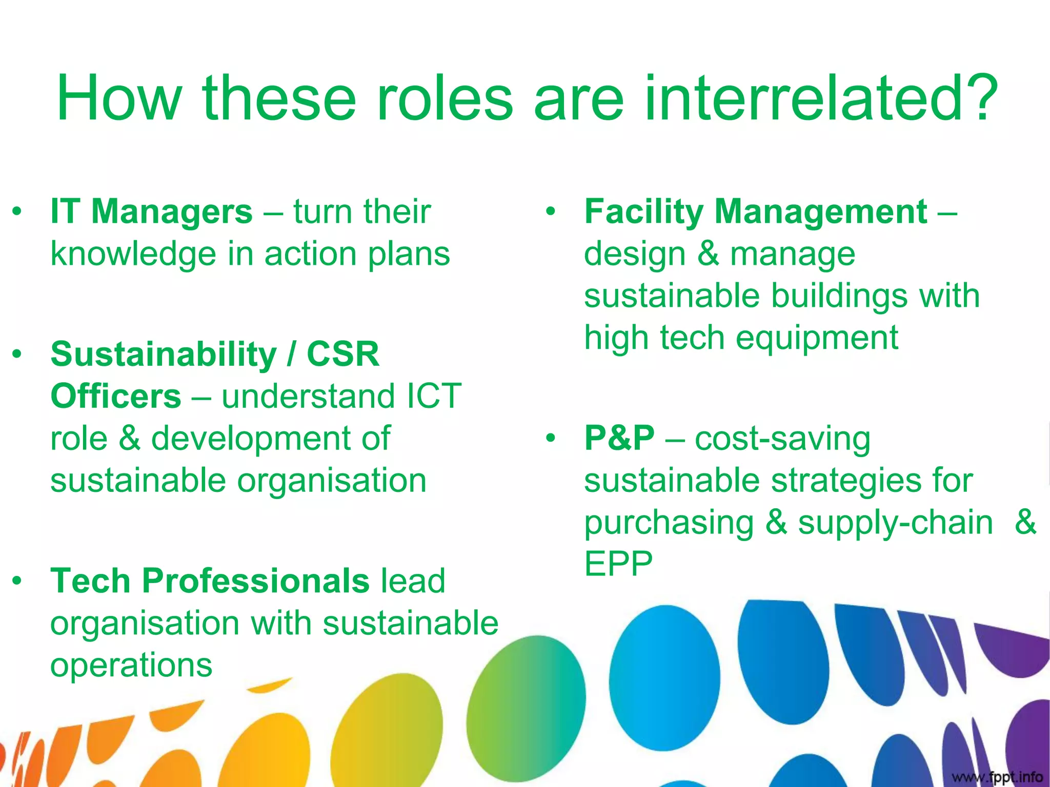 How these roles are interrelated?
• IT Managers – turn their        • Facility Management –
  knowledge in action plans         design & manage
                                    sustainable buildings with
• Sustainability / CSR              high tech equipment
  Officers – understand ICT
  role & development of           • P&P – cost-saving
  sustainable organisation          sustainable strategies for
                                    purchasing & supply-chain &
• Tech Professionals lead           EPP
  organisation with sustainable
  operations
 