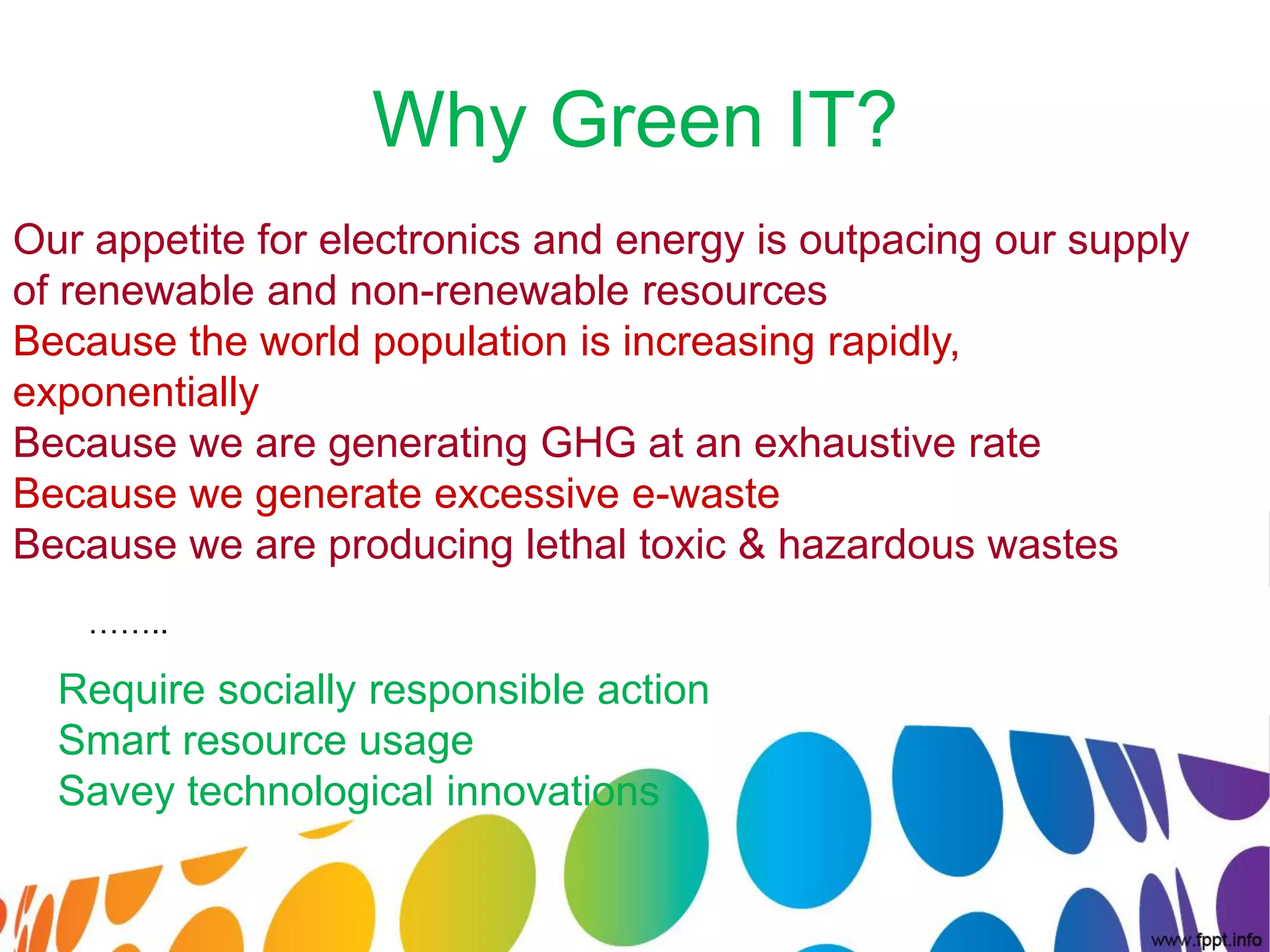 Why Green IT?
Our appetite for electronics and energy is outpacing our supply
of renewable and non-renewable resources
Because the world population is increasing rapidly,
exponentially
Because we are generating GHG at an exhaustive rate
Because we generate excessive e-waste
Because we are producing lethal toxic & hazardous wastes
    ……..

  Require socially responsible action
  Smart resource usage
  Savey technological innovations
 