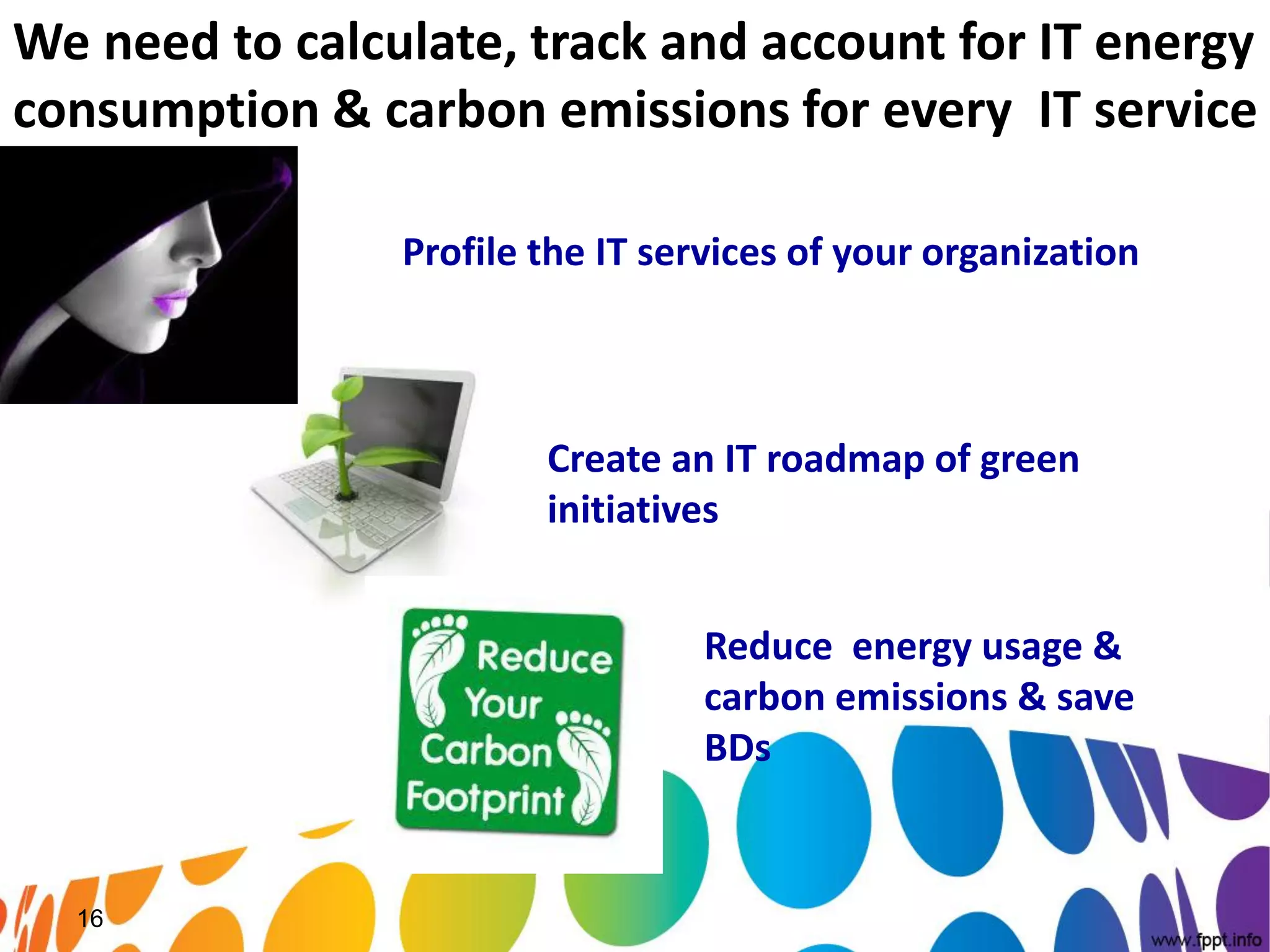 We need to calculate, track and account for IT energy
consumption & carbon emissions for every IT service

                Profile the IT services of your organization



                        Create an IT roadmap of green
                        initiatives


                                  Reduce energy usage &
                                  carbon emissions & save
                                  BDs


  16
 