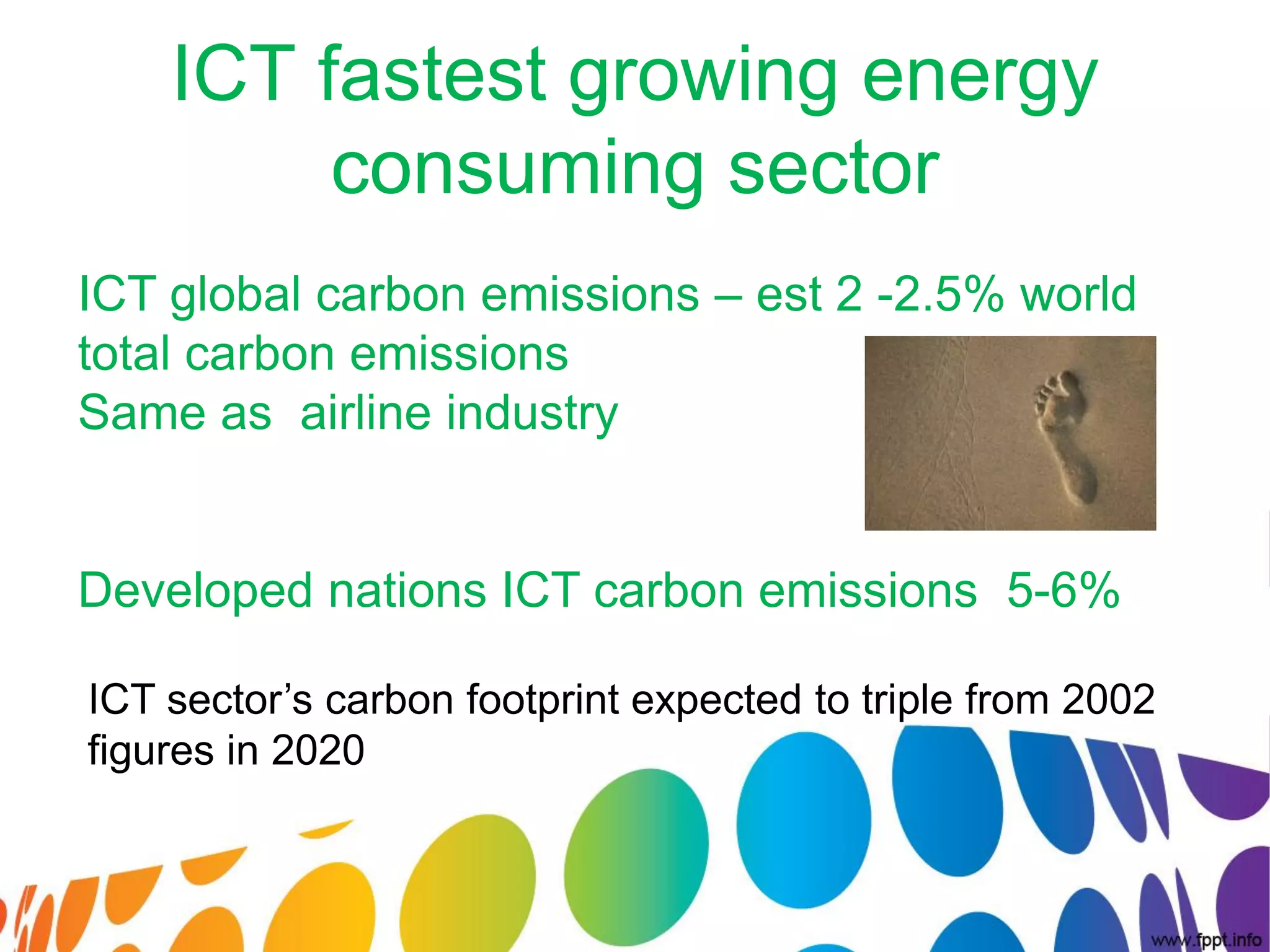 ICT fastest growing energy
         consuming sector
ICT global carbon emissions – est 2 -2.5% world
total carbon emissions
Same as airline industry


Developed nations ICT carbon emissions 5-6%

ICT sector’s carbon footprint expected to triple from 2002
figures in 2020
 