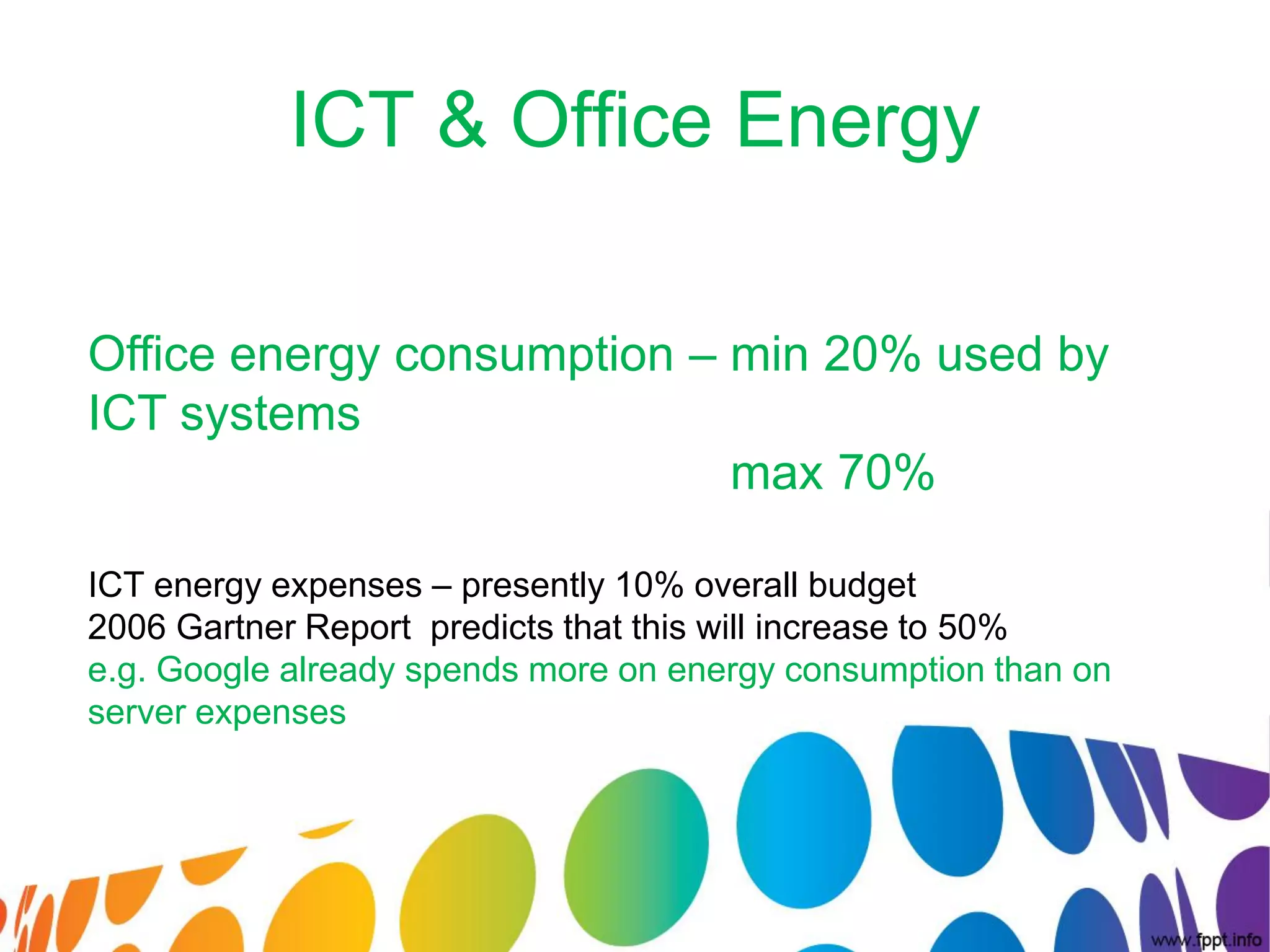 ICT & Office Energy

Office energy consumption – min 20% used by
ICT systems
                            max 70%

ICT energy expenses – presently 10% overall budget
2006 Gartner Report predicts that this will increase to 50%
e.g. Google already spends more on energy consumption than on
server expenses
 