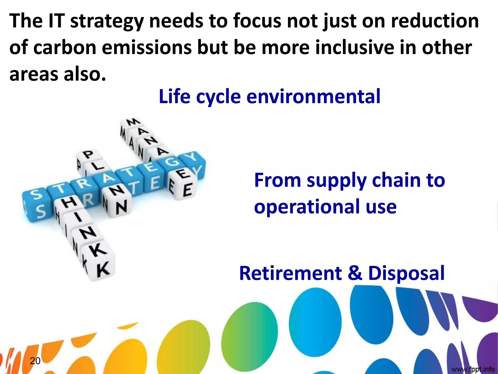 The IT strategy needs to focus not just on reduction
of carbon emissions but be more inclusive in other
areas also.
                 Life cycle environmental
                 impact

                           From supply chain to
                           operational use

                         Retirement & Disposal


  20
 