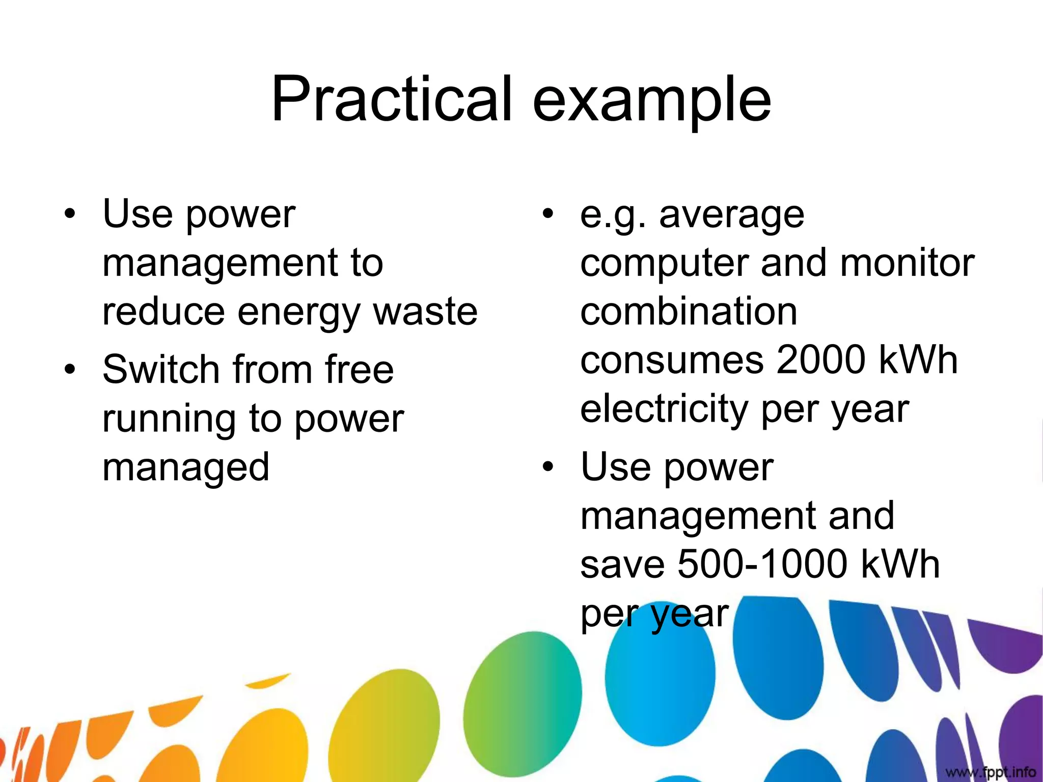 Practical example
• Use power             • e.g. average
  management to           computer and monitor
  reduce energy waste     combination
• Switch from free        consumes 2000 kWh
  running to power        electricity per year
  managed               • Use power
                          management and
                          save 500-1000 kWh
                          per year
 