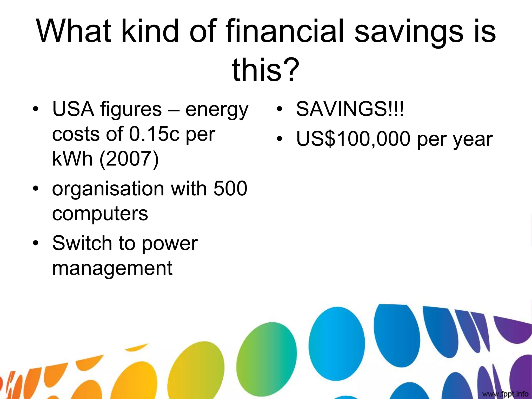 What kind of financial savings is
              this?
• USA figures – energy    • SAVINGS!!!
  costs of 0.15c per      • US$100,000 per year
  kWh (2007)
• organisation with 500
  computers
• Switch to power
  management
 