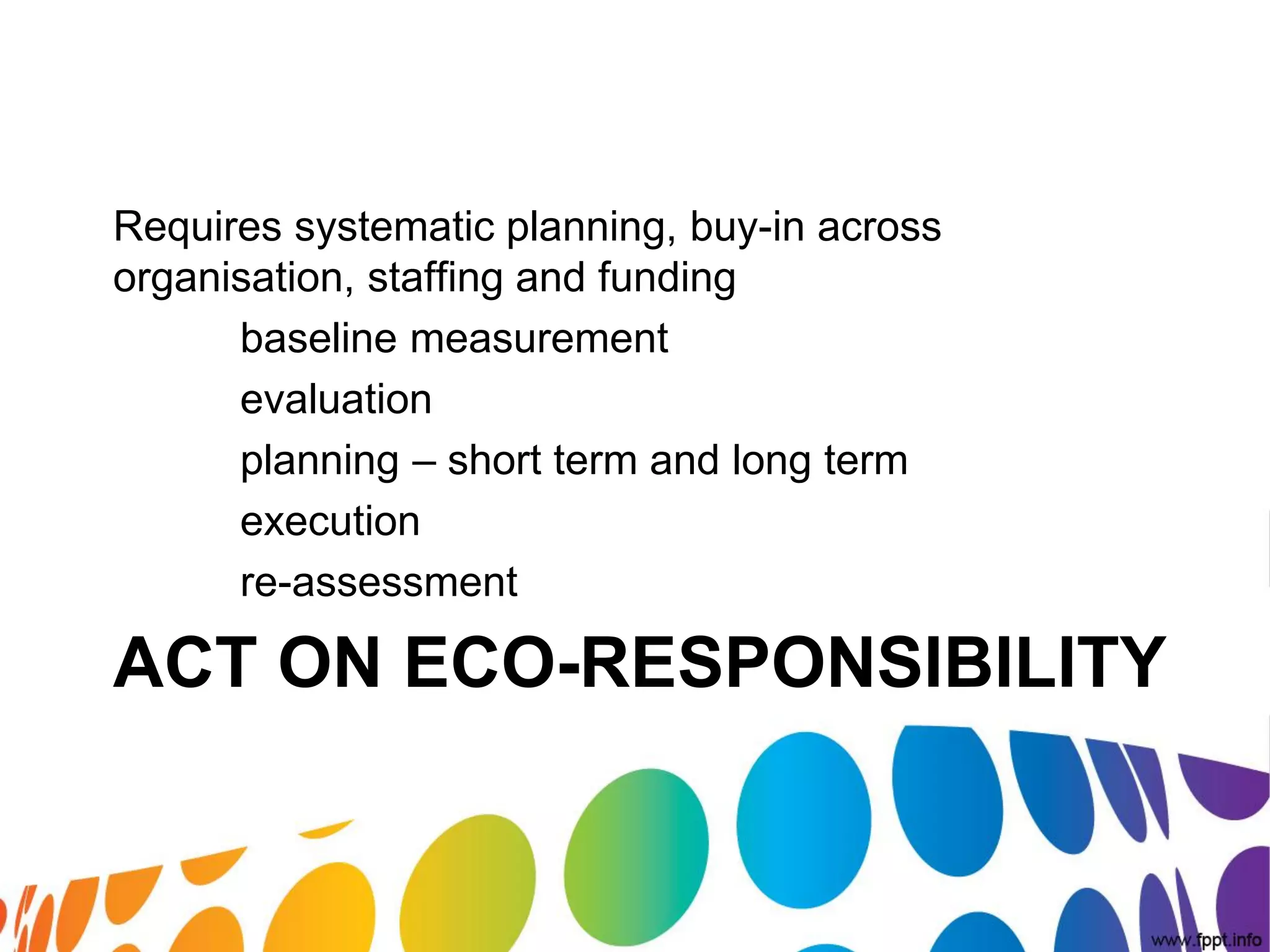 Requires systematic planning, buy-in across
organisation, staffing and funding
      baseline measurement
      evaluation
      planning – short term and long term
      execution
      re-assessment

ACT ON ECO-RESPONSIBILITY
 
