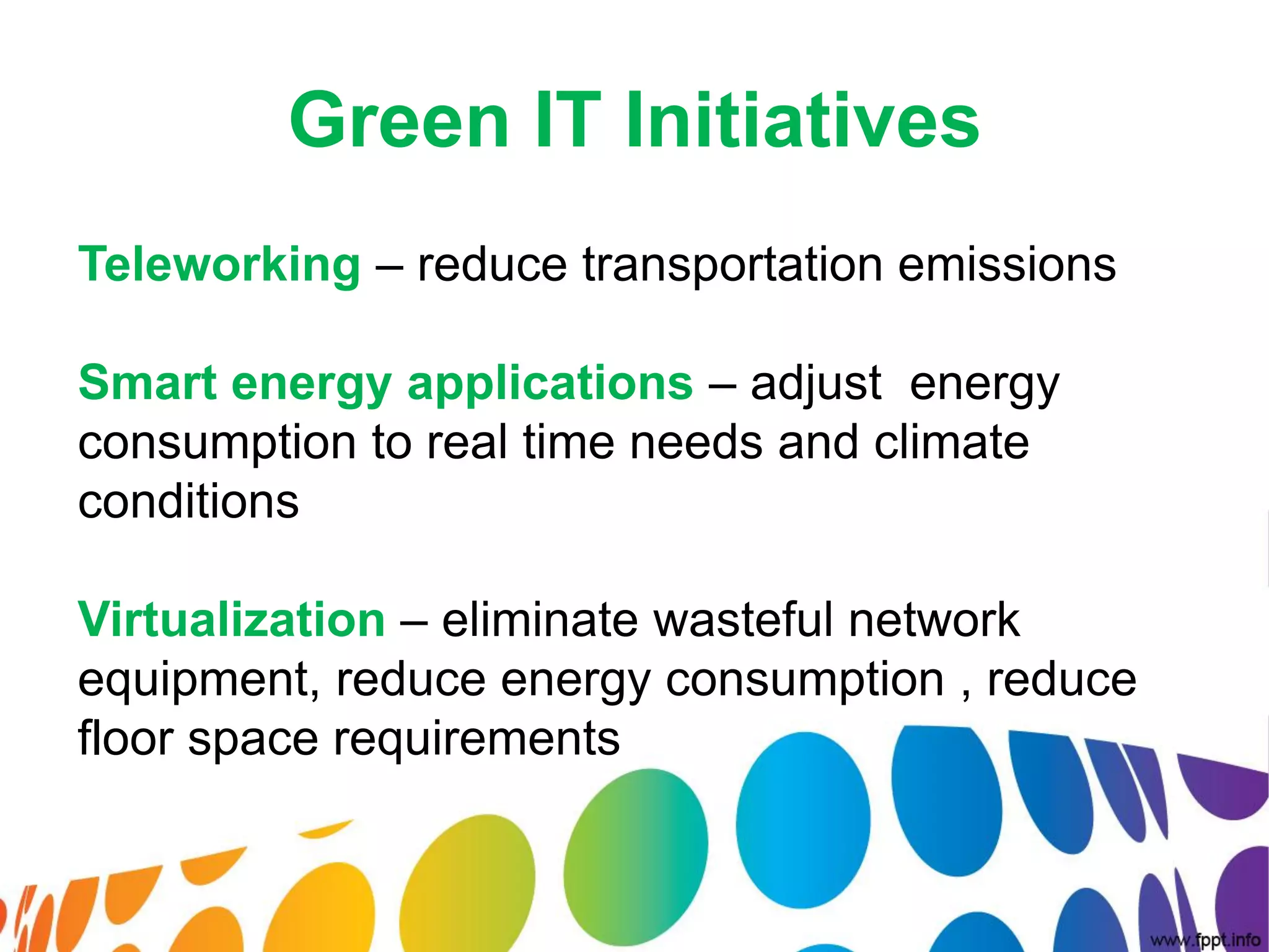 Green IT Initiatives
Teleworking – reduce transportation emissions

Smart energy applications – adjust energy
consumption to real time needs and climate
conditions

Virtualization – eliminate wasteful network
equipment, reduce energy consumption , reduce
floor space requirements
 