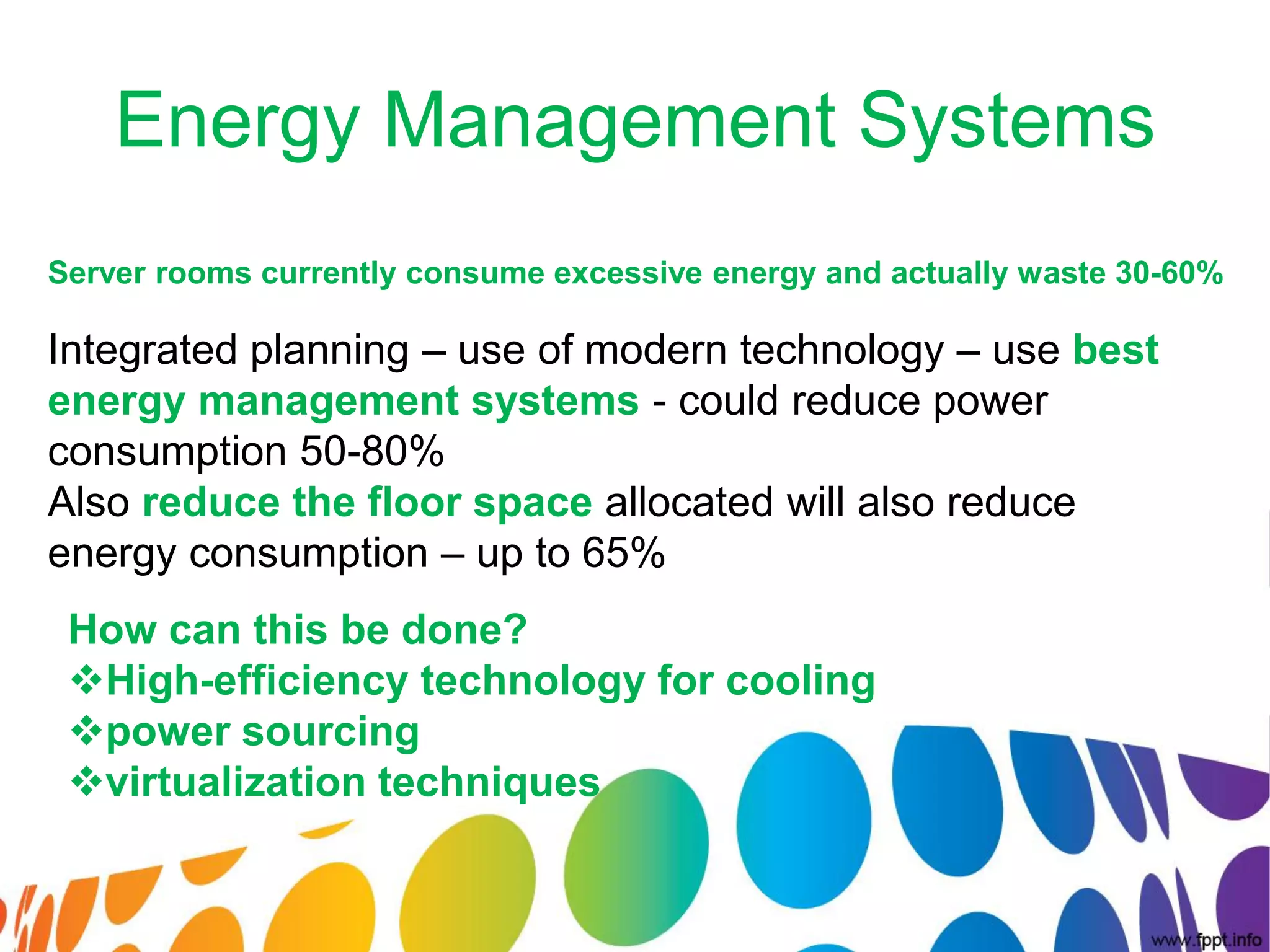 Energy Management Systems
Server rooms currently consume excessive energy and actually waste 30-60%

Integrated planning – use of modern technology – use best
energy management systems - could reduce power
consumption 50-80%
Also reduce the floor space allocated will also reduce
energy consumption – up to 65%
 How can this be done?
 High-efficiency technology for cooling
 power sourcing
 virtualization techniques
 