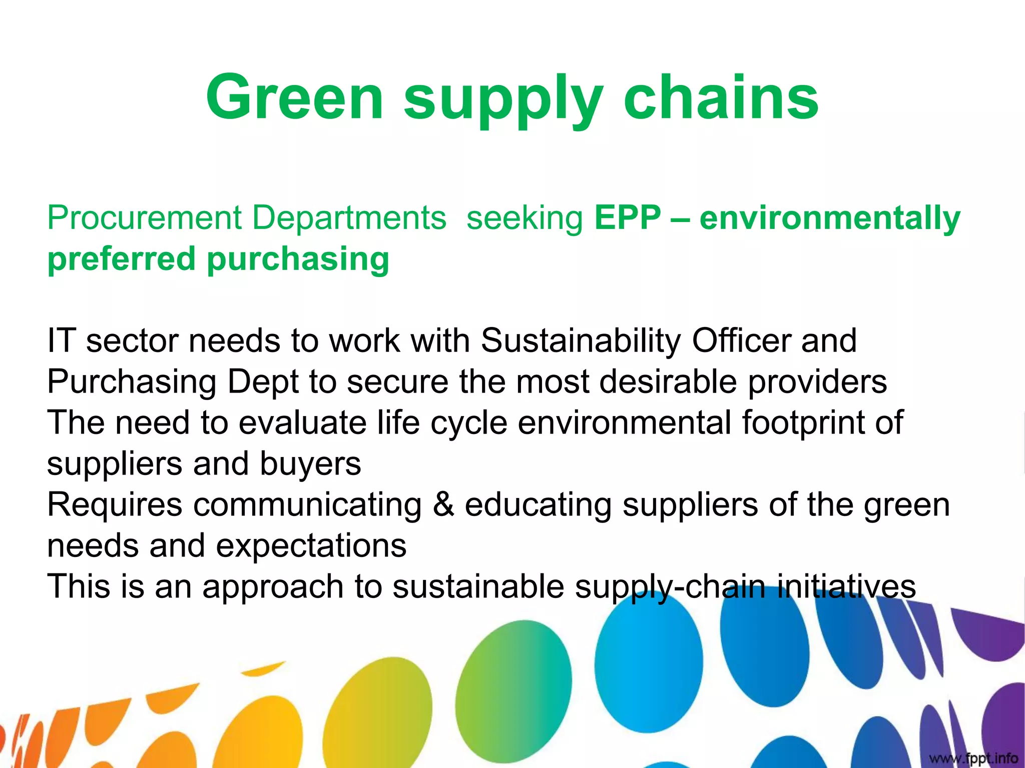Green supply chains
Procurement Departments seeking EPP – environmentally
preferred purchasing

IT sector needs to work with Sustainability Officer and
Purchasing Dept to secure the most desirable providers
The need to evaluate life cycle environmental footprint of
suppliers and buyers
Requires communicating & educating suppliers of the green
needs and expectations
This is an approach to sustainable supply-chain initiatives
 