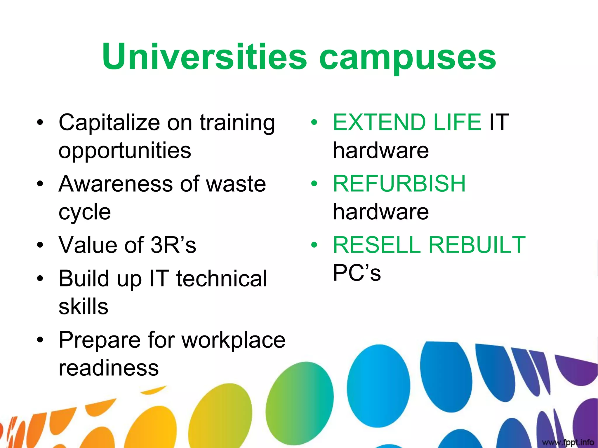 Universities campuses
• Capitalize on training   • EXTEND LIFE IT
  opportunities              hardware
• Awareness of waste       • REFURBISH
  cycle                      hardware
• Value of 3R’s            • RESELL REBUILT
• Build up IT technical      PC’s
  skills
• Prepare for workplace
  readiness
 