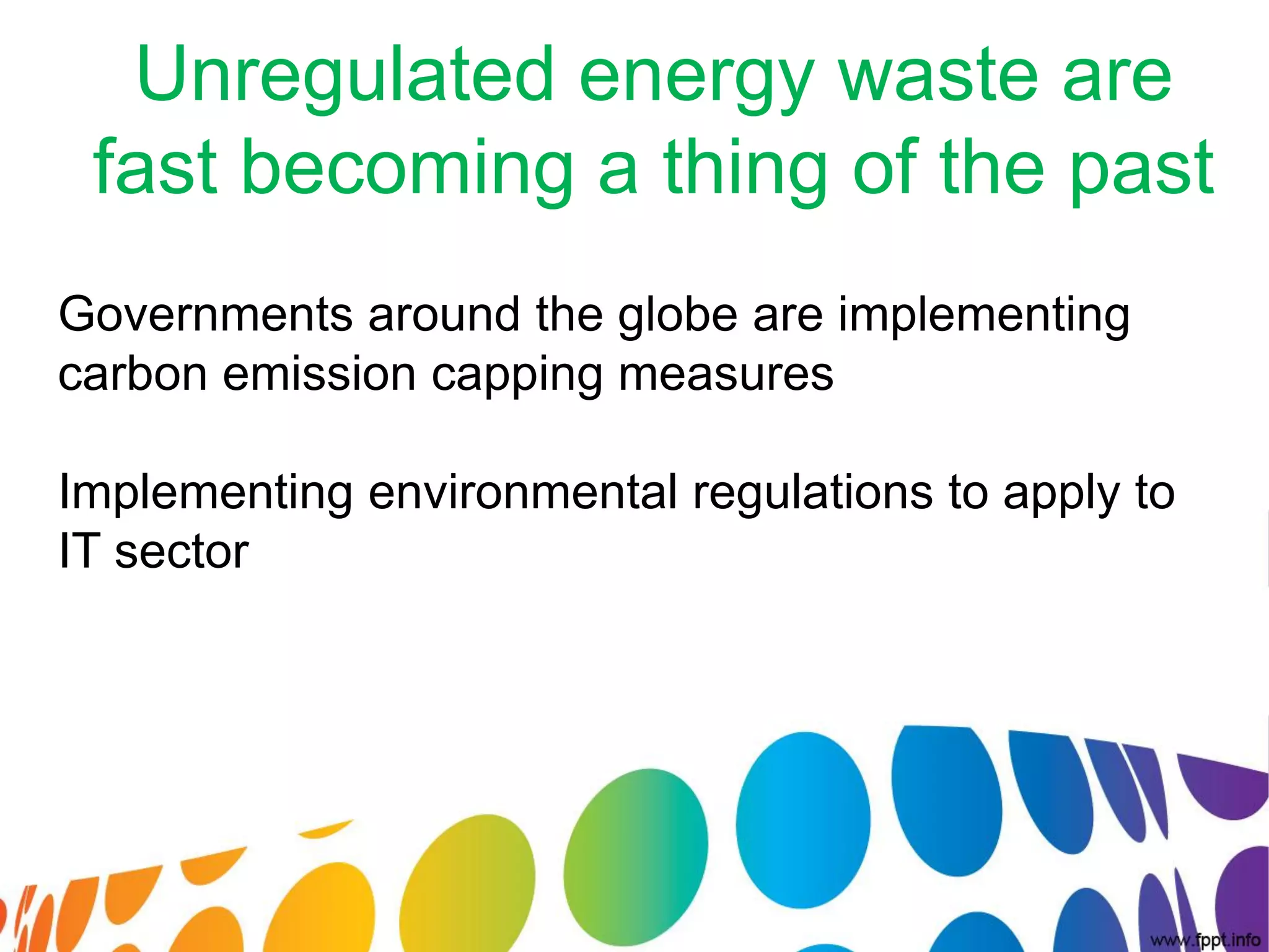 Unregulated energy waste are
 fast becoming a thing of the past
Governments around the globe are implementing
carbon emission capping measures

Implementing environmental regulations to apply to
IT sector
 
