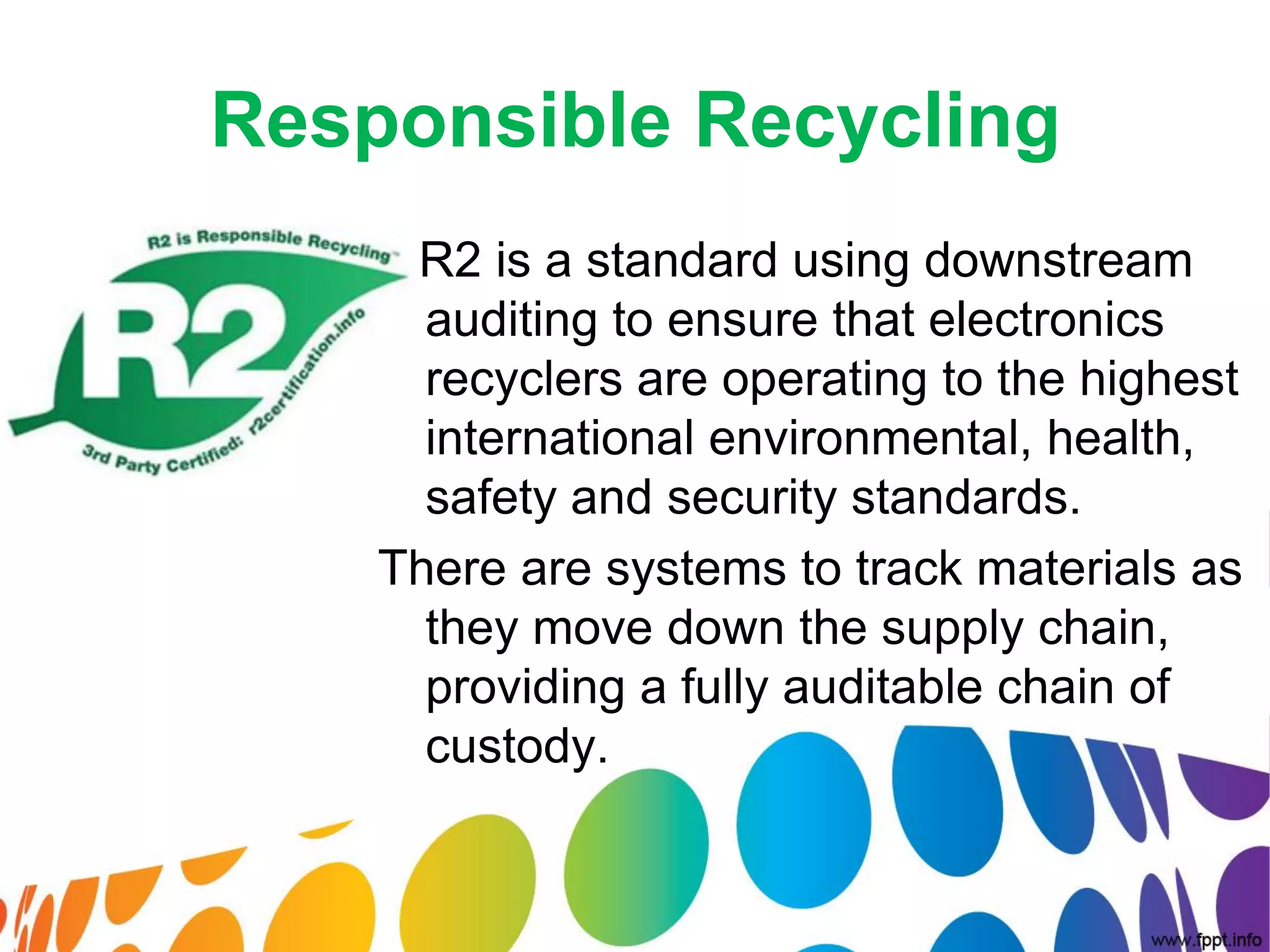 Responsible Recycling
     R2 is a standard using downstream
      auditing to ensure that electronics
      recyclers are operating to the highest
      international environmental, health,
      safety and security standards.
    There are systems to track materials as
      they move down the supply chain,
      providing a fully auditable chain of
      custody.
 