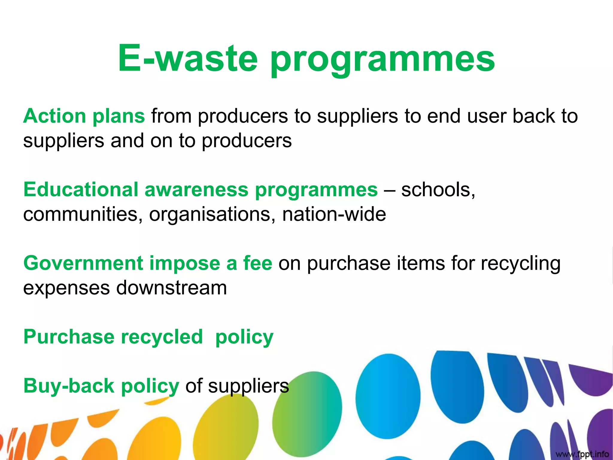 E-waste programmes
Action plans from producers to suppliers to end user back to
suppliers and on to producers

Educational awareness programmes – schools,
communities, organisations, nation-wide

Government impose a fee on purchase items for recycling
expenses downstream

Purchase recycled policy

Buy-back policy of suppliers
 