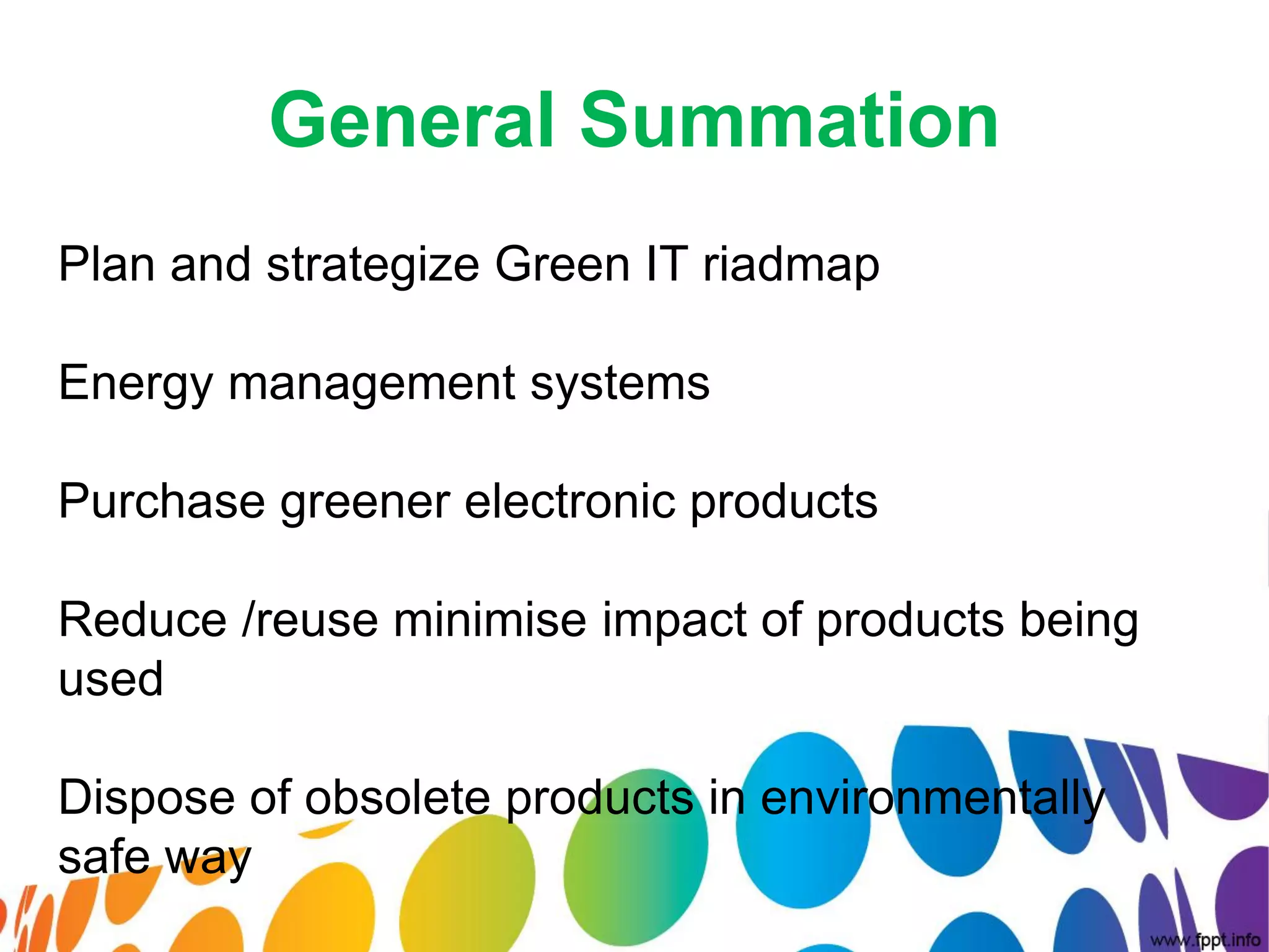 General Summation
Plan and strategize Green IT riadmap

Energy management systems

Purchase greener electronic products

Reduce /reuse minimise impact of products being
used

Dispose of obsolete products in environmentally
safe way
 
