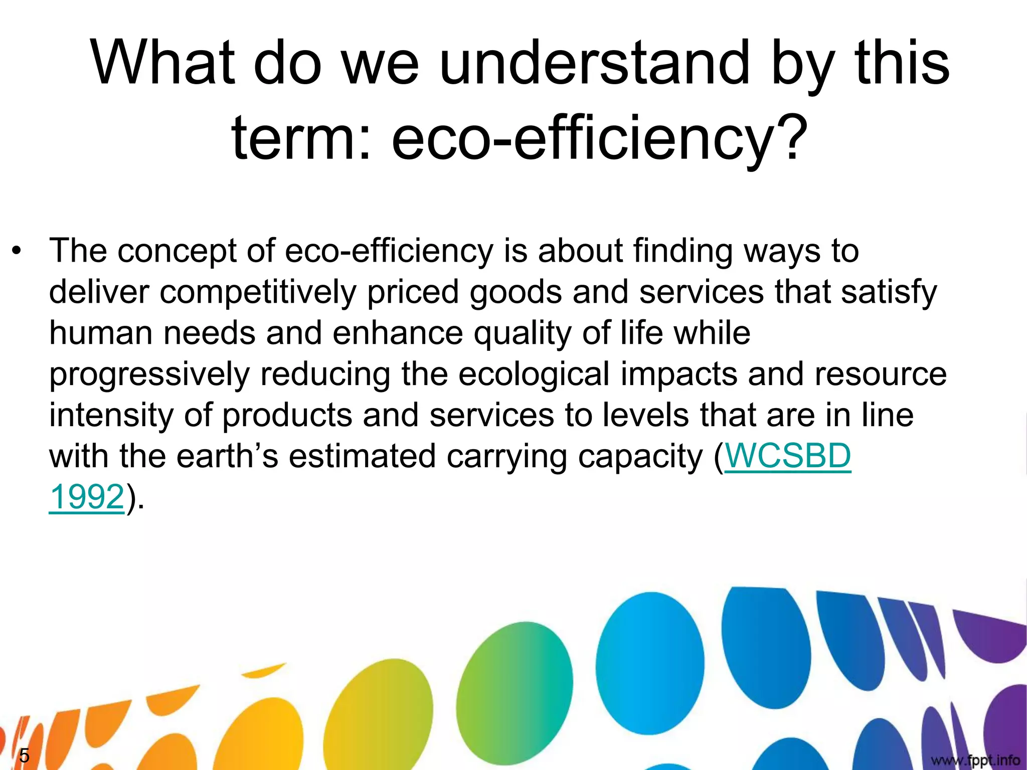 What do we understand by this
         term: eco-efficiency?
• The concept of eco-efficiency is about finding ways to
  deliver competitively priced goods and services that satisfy
  human needs and enhance quality of life while
  progressively reducing the ecological impacts and resource
  intensity of products and services to levels that are in line
  with the earth’s estimated carrying capacity (WCSBD
  1992).




5
 