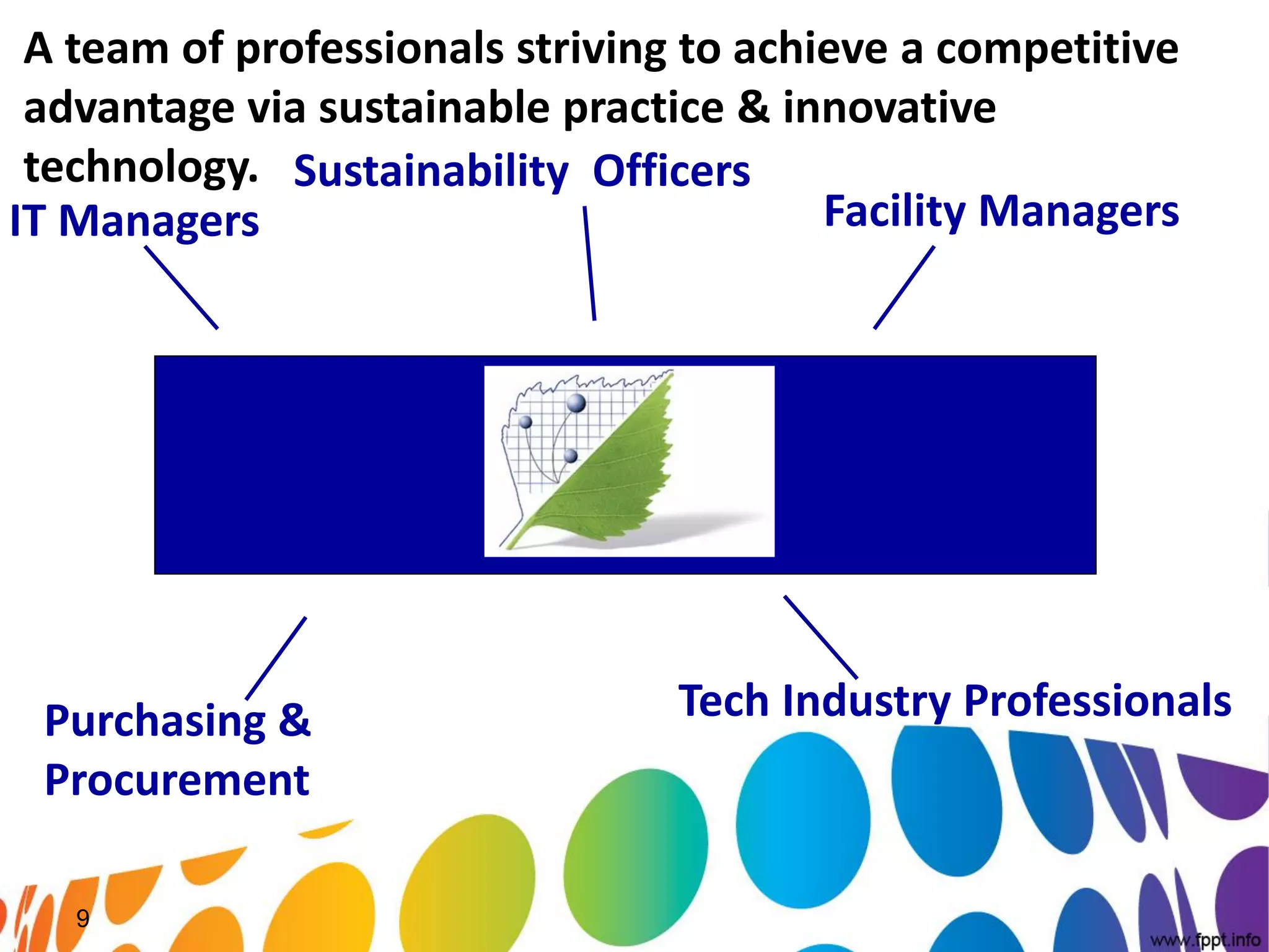 A team of professionals striving to achieve a competitive
 advantage via sustainable practice & innovative
 technology. Sustainability Officers
IT Managers                              Facility Managers




 Purchasing &                    Tech Industry Professionals
 Procurement

   9
 
