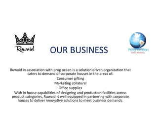 OUR BUSINESS
Ruwaid in association with prog ocean is a solution driven organization that
caters to demand of corporate houses in the areas of:
Consumer gifting
Marketing collateral
Office supplies
With in house capabilities of designing and production facilities across
product categories, Ruwaid is well equipped in partnering with corporate
houses to deliver innovative solutions to meet business demands.
 