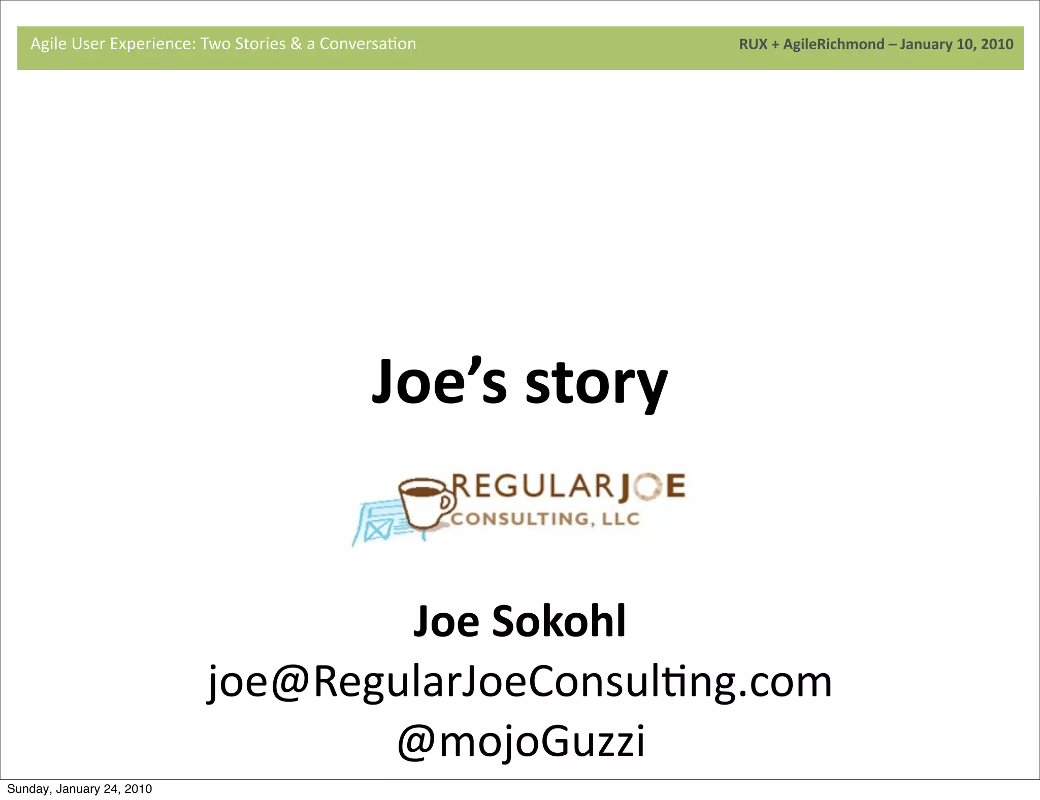 Agile	
  User	
  Experience:	
  Two	
  Stories	
  &	
  a	
  Conversa9on	
  	
  	
  	
  	
  	
  	
  	
  	
  	
  	
  	
  	
  	
  	
  	
  	
  	
  	
  	
  	
  	
  	
  	
  	
  	
  	
  	
  	
  	
  	
  	
  	
  	
  	
  	
  	
  	
  	
  	
  	
  	
  	
  	
  	
  	
  	
  	
  	
  	
  	
  	
  	
  	
  	
  	
  	
  	
  	
  	
  	
  	
  	
  	
  	
  	
  	
  	
  	
  	
  	
  	
  	
  	
  	
  	
  	
  	
  RUX	
  +	
  AgileRichmond	
  –	
  January	
  10,	
  2010




                                     	
  




                                                                                                                                                           Joe’s	
  story
                                     	
  



                                                                                         Joe	
  Sokohl
                                                                                 joe@RegularJoeConsul9ng.com
                                                                                        @mojoGuzzi
Sunday, January 24, 2010
 