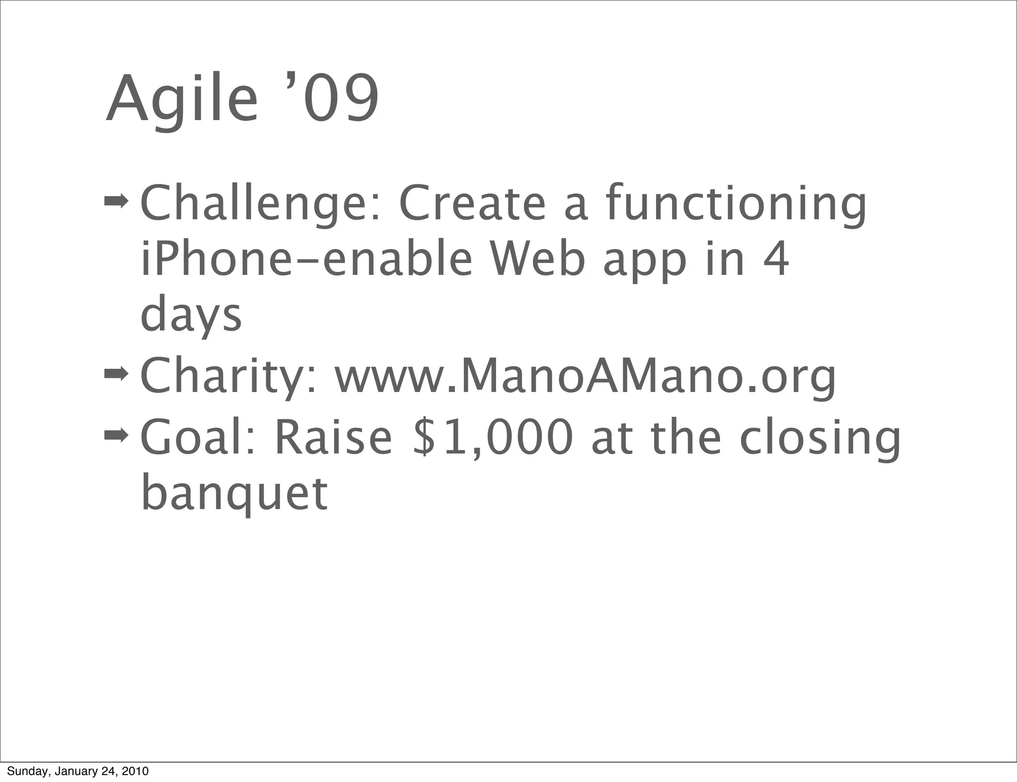 Agile ’09
                ➡ Challenge: Create a functioning
                  iPhone-enable Web app in 4
                  days
                ➡ Charity: www.ManoAMano.org
                ➡ Goal: Raise $1,000 at the closing
                  banquet




Sunday, January 24, 2010
 
